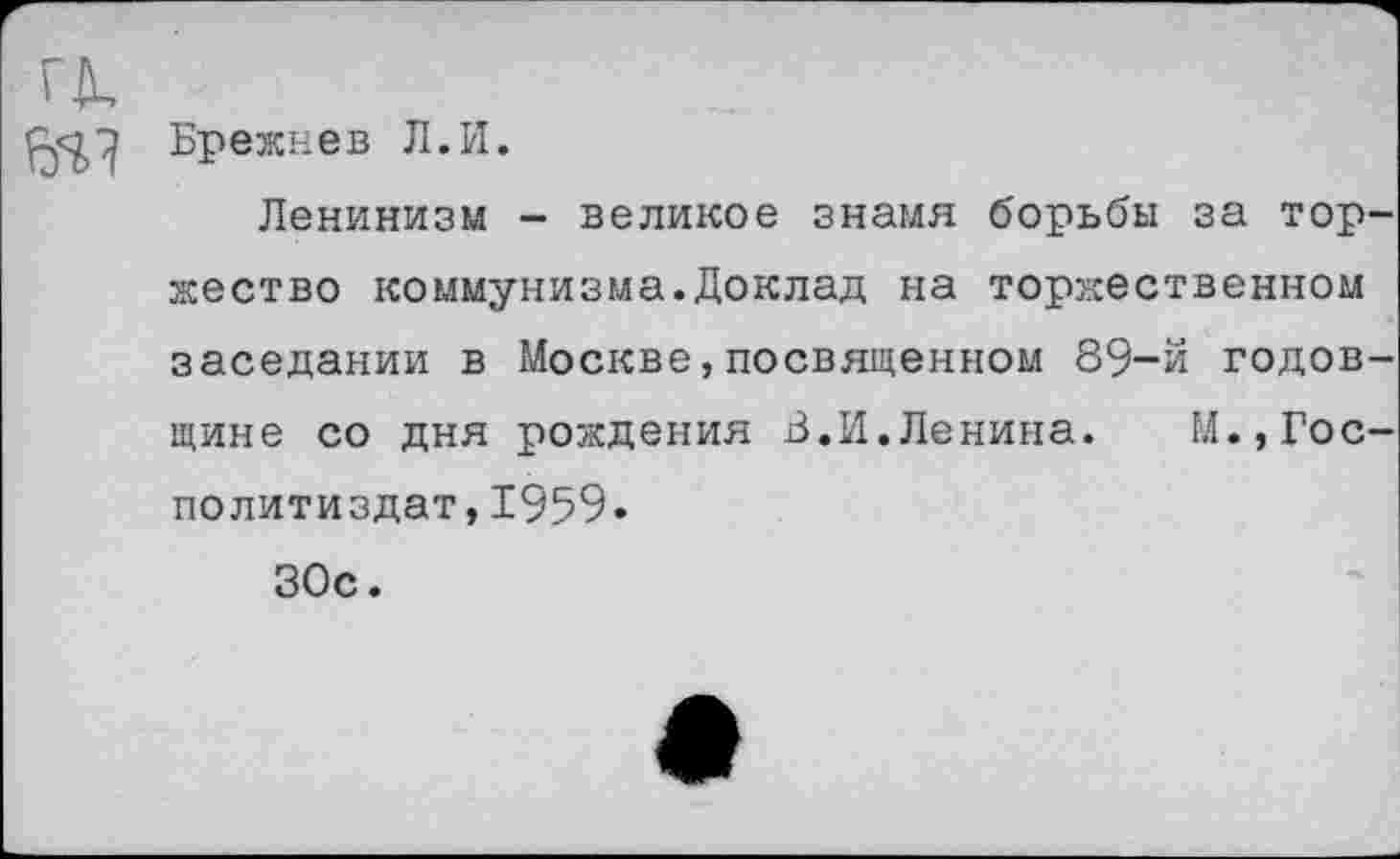 ﻿а
Брежнев Л.И.
Ленинизм - великое знамя борьбы за торжество коммунизма.Доклад на торжественном заседании в Москве,посвященном 89-й годовщине со дня рождения 3.И.Ленина. М.,Гос-политиздат,1959.
30с.